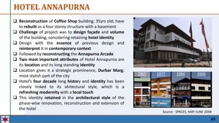 X
HOTEL ANNAPURNA
35
 Reconstruction of Coffee Shop building; 35yrs old; have
to rebuilt as a four storey structure with a basement
 Challenge of project was to design façade and volume
of the building; considering retaining hotel identity
 Design with the essence of previous design and
reinterpret it in contemporary context
 Followed by reconstructing the Annapurna Arcade
 Two most important attributes of Hotel Annapurna are
its location and its long standing identity
 Location gives it a strategic prominence, Durbar Marg;
most stylish part of the city
 Hotel’s four decade long history and identity has been
closely linked to its ahitectural style, which is a
refreshing modernity with a local touch
 This identity retained in the architectural style of the
phase-wise renovation, reconstruction and extension of
the hotel
Source : SPACES, MAY-JUNE 2008
1965 1977 1984 2006
 