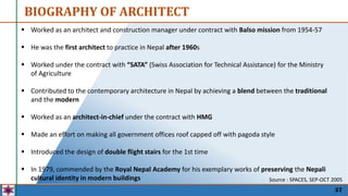 37
 Worked as an architect and construction manager under contract with Balso mission from 1954-57
 He was the first architect to practice in Nepal after 1960s
 Worked under the contract with “SATA” (Swiss Association for Technical Assistance) for the Ministry
of Agriculture
 Contributed to the contemporary architecture in Nepal by achieving a blend between the traditional
and the modern
 Worked as an architect-in-chief under the contract with HMG
 Made an effort on making all government offices roof capped off with pagoda style
 Introduced the design of double flight stairs for the 1st time
 In 1979, commended by the Royal Nepal Academy for his exemplary works of preserving the Nepali
cultural identity in modern buildings
BIOGRAPHY OF ARCHITECT
Source : SPACES, SEP-OCT 2005
 