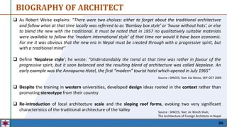 38
 As Robert Weise explains: “There were two choices: either to forget about the traditional architecture
and follow what at that time locally was referred to as ‘Bombay box style’ or ‘house without hats’, or else
to blend the new with the traditional. It must be noted that in 1957 no qualitatively suitable materials
were available to follow the ‘modern international style’ of that time nor would it have been economic.
For me it was obvious that the new era in Nepal must be created through with a progressive spirit, but
with a traditional mind”
 Define ‘Nepalese style’; he wrote: “Understandably the trend at that time was rather in favour of the
progressive spirit, but it soon balanced and the resulting blend of architecture was called Nepalese. An
early example was the Annapurna Hotel, the first “modern” tourist hotel which opened in July 1965”
Source : SPACES, Text: Kai Weise, SEP-OCT 2005
BIOGRAPHY OF ARCHITECT
 Despite the training in western universities, developed design ideas rooted in the context rather than
promoting stereotype from their country
 Re-introduction of local architecture scale and the sloping roof forms, evoking two very significant
characteristics of the traditional architecture of the Valley Source : SPACES, Text: Ar. Biresh Shah,
The Architecture of Foreign Architects in Nepal
 
