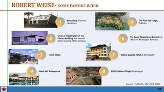 39
Source : SPACES, SEP-OCT 2005
ROBERT WEISE- SOME FAMOUS WORK
Book shop, Victoria,
Cameroon
Original master plan of T.U.
Library building and several
other building of the campus
Hotel Malla
Hotel del’ Annapurna
The Fish-Tail Lodge,
Pokhara
The Royal Nepal Army Barrack at
Chhauni, Bhaktapur, Pokhara
Yellow pagoda hotel at Kanthipath
SOS Children Village (Bhaktapur)
2
3
4
5
6
7
8
1
 