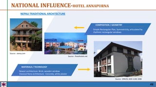 NEPALI TRADITIONAL ARCHITECTURE
NATIONAL INFLUENCE-HOTEL ANNAPURNA
COMPOSITION / GEOMETRY
Newari architecture: Brick, wooden window
Classical Rana architecture: Concrete, white plaster
MATERIALS / TECHNOLOGY
Simple Rectangular Plan, Symmetricity, articulated by
rhythmic rectangular windows
COMPOSITION / GEOMETRY
Local Bricks, Concrete, Wooden window frame with
glass
MATERIALS / TECHNOLOGY
Source : alamy.com
Source : finesthotels.net
Source : SPACES, MAY-JUNE 2008
42
 