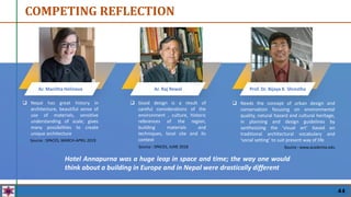 COMPETING REFLECTION
 Nepal has great history in
architecture, beautiful sense of
use of materials, sensitive
understanding of scale; gives
many possibilities to create
unique architecture
Ar. Mariitta Helineva Ar. Raj Rewal Prof. Dr. Bijaya K. Shrestha
Source : SPACES, MARCH-APRIL 2019
 Good design is a result of
careful considerations of the
environment , culture, historic
references of the region,
building materials and
techniques, local site and its
context
Source : www.academia.edu
Hotel Annapurna was a huge leap in space and time; the way one would
think about a building in Europe and in Nepal were drastically different
 Needs the concept of urban design and
conservation focusing on environmental
quality, natural hazard and cultural heritage,
in planning and design guidelines by
synthesizing the ‘visual art’ based on
traditional architectural vocabulary and
‘social setting’ to suit present way of life
Source : SPACES, JUNE 2018
44
 