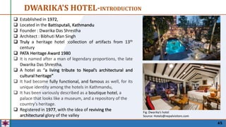 45
DWARIKA'S HOTEL-INTRODUCTION
 Established in 1972,
 Located in the Battisputali, Kathmandu
 Founder : Dwarika Das Shrestha
 Architect : Bibhuti Man Singh
 Truly a heritage hotel :collection of artifacts from 13th
century
 PATA Heritage Award 1980
 It is named after a man of legendary proportions, the late
Dwarika Das Shrestha,
 A hotel as “a living tribute to Nepal’s architectural and
cultural heritage”
 It had become fully functional, and famous as well, for its
unique identity among the hotels in Kathmandu,
 It has been variously described as a boutique hotel, a
palace that looks like a museum, and a repository of the
country’s heritage.
 Registered in 1977, with the idea of reviving the
architectural glory of the valley
Fig :Dwarika’s hotel
Source: Hotels@nepalvisitors.com
 