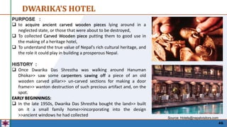 46
DWARIKA'S HOTEL
PURPOSE :
 to acquire ancient carved wooden pieces lying around in a
neglected state, or those that were about to be destroyed,
 To collected Carved Wooden piece putting them to good use in
the making of a heritage hotel,
 To understand the true value of Nepal's rich cultural heritage, and
the role it could play in building a prosperous Nepal.
HISTORY :
 Once Dwarika Das Shrestha was walking around Hanuman
Dhoka>> saw some carpenters sawing off a piece of an old
wooden carved pillar>> un-carved sections for making a door
frame>> wanton destruction of such precious artifact and, on the
spot.
EARLY BEGINNINGS:
 In the late 1950s, Dwarika Das Shrestha bought the land>> built
on it a small family home>>incorporating into the design
>>ancient windows he had collected
Source: Hotels@nepalvisitors.com
 