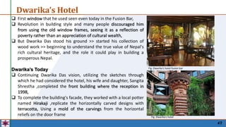 47
Dwarika’s Hotel
 First window that he used seen even today in the Fusion Bar,
 Revolution in building style and many people discouraged him
from using the old window frames, seeing it as a reflection of
poverty rather than an appreciation of cultural wealth,
 But Dwarika Das stood his ground >> started his collection of
wood work >> beginning to understand the true value of Nepal's
rich cultural heritage, and the role it could play in building a
prosperous Nepal.
Dwarika's Today
 Continuing Dwarika Das vision, utilizing the sketches through
which he had considered the hotel, his wife and daughter, Sangita
Shrestha ,completed the front building where the reception in
1998,
 To complete the building's facade, they worked with a local potter
named Hirakaji ,replicate the horizontally carved designs with
terracotta, Using a mold of the carvings from the horizontal
reliefs on the door frame
Fig :Dwarika’s hotel fusion bar
Fig :Dwarika’s hotel
 