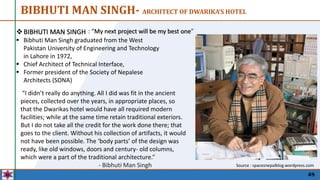 48
BIBHUTI MAN SINGH- ARCHITECT OF DWARIKA’S HOTEL
BIBHUTI MAN SINGH
 Bibhuti Man Singh graduated from the West
Pakistan University of Engineering and Technology
in Lahore in 1972,
 Chief Architect of Technical Interface,
 Former president of the Society of Nepalese
Architects (SONA)
“I didn’t really do anything. All I did was fit in the ancient
pieces, collected over the years, in appropriate places, so
that the Dwarikas hotel would have all required modern
facilities; while at the same time retain traditional exteriors.
But I do not take all the credit for the work done there; that
goes to the client. Without his collection of artifacts, it would
not have been possible. The ‘body parts’ of the design was
ready, like old windows, doors and century- old columns,
which were a part of the traditional architecture.”
- Bibhuti Man Singh
: “My next project will be my best one”
Source : spacesnepalblog.wordpress.com
 