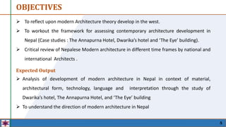 OBJECTIVES
5
Expected Output
 Analysis of development of modern architecture in Nepal in context of material,
architectural form, technology, language and interpretation through the study of
Dwarika’s hotel, The Annapurna Hotel, and ‘The Eye’ building
 To understand the direction of modern architecture in Nepal
 To reflect upon modern Architecture theory develop in the west.
 To workout the framework for assessing contemporary architecture development in
Nepal (Case studies : The Annapurna Hotel, Dwarika’s hotel and ‘The Eye’ building).
 Critical review of Nepalese Modern architecture in different time frames by national and
international Architects .
 