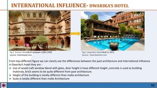 52
Fig 1 :Kumari Ghar(Built between 1200-1769)
source: imartnepal.com
From two different figure we can clearly see the differences between the past architecture and international influence
in Dwarika’s hotel they are :
 Use of wood craft window blend with glass, door height is have different height ,concrete is used as building
materials, brick seems to be quite different from past architecture.
 Height of the building is totally different than malla architecture
 Scale is totally different than malla Architecture
INTERNATIONAL INFLUENCE- DWARIKA’S HOTEL
Fig 2 :Dwarika’s Hotel Built in 1972
Source : Dwarikahotel.com
 
