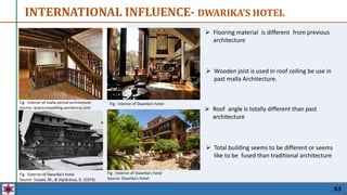 53
 Flooring material is different from previous
architecture
INTERNATIONAL INFLUENCE- DWARIKA’S HOTEL
Fig : Exterior of Dwarika’s hotel
Source: Slusser, M., & Vajrācārya, G. (1974)
Fig : Interior of malla period architecture
Source: spacesnepalblog.wordpress.com
Fig : Interior of Dwarika’s hotel
Fig : Exterior of Dwarika’s hotel
Source: Dwarika’s Hotel
 Roof angle is totally different than past
architecture
 Wooden joist is used in roof ceiling be use in
past malla Architecture.
 Total building seems to be different or seems
like to be fused than traditional architecture
 
