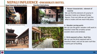 55
NEPALI INFLUENCE -DWARIKA’S HOTEL
 Newari characteristic : element of
surprise
We can find the element of surprise in
Dwarika’s hotel as in Newari Durbar
Square. From out side we can’t get the
what is inside until we reach that place.
Fig :Galli towards Nyatapola Temple
Dwarika’s Hotel photos
Nepal historical element photos
Source: https://www.youtube.com/watch?v=rARcLL-
ggEQ&t=2192sl
 Wooden carving works
We can see the good wooden craft work in
Dwarika’s hotel like ornately carved
wooden doors and windows
 Brick exposed surface , Roof tiles
We can see the brick exposed wall in
Dwarika’s Hotel and can be seen roof tiles
in some part of building
Source :thelongestwayhome.com Source : Dwarika’s Hotel
 