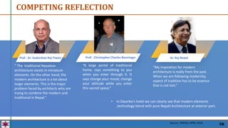 COMPETING REFLECTION
Prof . Dr. Sudarshan Raj Tiwari Prof . Christopher Charles Benninger
“A large portal of traditional
home, says something to you
when you enter through it. It
says change your mood, change
your attitude while you enter
this sacred space.”
“ The traditional Nepalese
architecture excels in miniature
elements. On the other hand, the
modern architecture is a lot about
larger elements. This is the major
problem faced by architects who are
trying to combine the modern and
traditional in Nepal.”
“My inspiration for modern
architecture is really from the past.
When we are following modernity,
aspect of tradition has to be essence
that is not lost.”
Ar. Raj Rewal
Source : SPACES, APRIL 2018
56
• In Dwarika's hotel we can clearly see that modern elements
,technology blend with pure Nepali Architecture at exterior part.
 