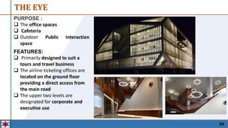 PURPOSE :
 The office spaces
 Cafeteria
 Outdoor Public interaction
space
THE EYE
58
FEATURES:
 Primarily designed to suit a
tours and travel business
 The airline ticketing offices are
located on the ground floor
providing a direct access from
the main road
 The upper two levels are
designated for corporate and
executive use
 