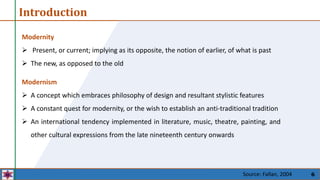 6
Modernity
 Present, or current; implying as its opposite, the notion of earlier, of what is past
 The new, as opposed to the old
Introduction
Modernism
 A concept which embraces philosophy of design and resultant stylistic features
 A constant quest for modernity, or the wish to establish an anti-traditional tradition
 An international tendency implemented in literature, music, theatre, painting, and
other cultural expressions from the late nineteenth century onwards
Source: Fallan, 2004
 
