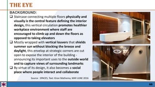 THE EYE
60
BACKGROUND:
 Staircase connecting multiple floors physically and
visually is the central feature defining the interior
design, this vertical circulation promotes healthier
workplace environment where staff are
encouraged to climb up and down the floors as
opposed to taking elevators
 Mostly wrapped with vertical louvers that shields
summer sun without blocking the breeze and
daylight, this envelop at strategic corners are cut
open to expose the interior of the building -
announcing its important uses to the outside world
and to capture views of surrounding landmarks
 By virtue of its design, it also becomes a social
place where people interact and collaborate
Source : SPACES, Text: Kiran Mathema, MAY-JUNE 2016
 