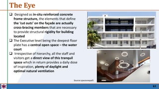 The Eye
61
 Designed as in-situ reinforced concrete
frame structure, the elements that define
the ‘cut outs’ on the façade are actually
cross-bracing members that are necessary
to provide structural rigidity for building
located
 The Executive level being the deepest floor
plate has a central open space – the water
court
 Irrespective of hierarchy, all the staff and
visitors get a direct view of this tranquil
space which in return provides a daily dose
of inspiration, plenty of daylight and
optimal natural ventilation
Source:spacesnepal5
 