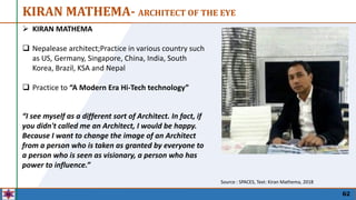 KIRAN MATHEMA- ARCHITECT OF THE EYE
62
 KIRAN MATHEMA
 Nepalease architect;Practice in various country such
as US, Germany, Singapore, China, India, South
Korea, Brazil, KSA and Nepal
 Practice to “A Modern Era Hi-Tech technology”
Source : SPACES, Text: Kiran Mathema, 2018
“I see myself as a different sort of Architect. In fact, if
you didn't called me an Architect, I would be happy.
Because I want to change the image of an Architect
from a person who is taken as granted by everyone to
a person who is seen as visionary, a person who has
power to influence.”
 