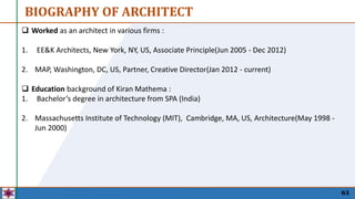 63
 Worked as an architect in various firms :
1. EE&K Architects, New York, NY, US, Associate Principle(Jun 2005 - Dec 2012)
2. MAP, Washington, DC, US, Partner, Creative Director(Jan 2012 - current)
 Education background of Kiran Mathema :
1. Bachelor’s degree in architecture from SPA (India)
2. Massachusetts Institute of Technology (MIT), Cambridge, MA, US, Architecture(May 1998 -
Jun 2000)
BIOGRAPHY OF ARCHITECT
 