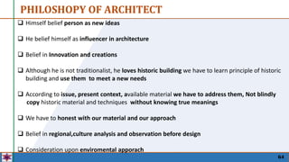 64
 Himself belief person as new ideas
 He belief himself as influencer in architecture
 Belief in Innovation and creations
 Although he is not traditionalist, he loves historic building we have to learn principle of historic
building and use them to meet a new needs
 According to issue, present context, available material we have to address them, Not blindly
copy historic material and techniques without knowing true meanings
 We have to honest with our material and our approach
 Belief in regional,culture analysis and observation before design
 Consideration upon enviromental apporach
PHILOSHOPY OF ARCHITECT
 