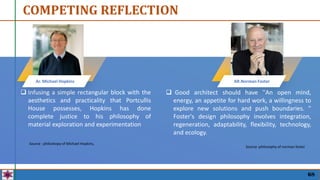  Infusing a simple rectangular block with the
aesthetics and practicality that Portcullis
House possesses, Hopkins has done
complete justice to his philosophy of
material exploration and experimentation
Ar. Michael Hopkins AR.Norman Foster
Source : philoshopy of Michael Hopkins,
 Good architect should have ''An open mind,
energy, an appetite for hard work, a willingness to
explore new solutions and push boundaries. ''
Foster's design philosophy involves integration,
regeneration, adaptability, flexibility, technology,
and ecology.
Source :philosophy of norman foster
COMPETING REFLECTION
68
 
