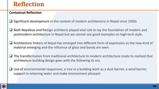 Reflection
69
Contextual Reflection
 Significant development in the context of modern architecture in Nepal since 1950s
 Both Nepalese and foreign architects played vital role to lay the foundation of modern and
postmodern architecture in Nepal but we cannot see good examples on high-tech style.
 Architecture history of Nepal has emerged into different form of expression as the new kind of
material emerging and the influence of glass and bands are seen.
 The transformation from traditional architecture to modern architecture made to realized that
architecture building design goes with the following its era
 Use of environmental responsive, a tree in a building work as a dust barrier, a wind barrier,
support in retaining water and make environment pleasant
 
