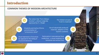 Introduction
Simplicity and clarity of forms
and elimination of
“unnecessary detail”
Visual expression of structure
(as opposed to the hiding of
structural elements)
The notion that “Form follows
function”, a dictum originally
expressed by F.L. Wright
Use of industrially-produced
materials, adoption of the
machine aesthetic
Particularly in International Style
modernism, a visual emphasis on
horizontal and vertical lines
The related concept of
“truth to materials”
COMMON THEMES OF MODERN ARCHITECTURE
7
 