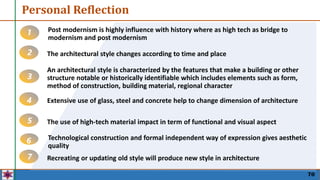 70
Personal Reflection
Post modernism is highly influence with history where as high tech as bridge to
modernism and post modernism
1
The architectural style changes according to time and place
2
An architectural style is characterized by the features that make a building or other
structure notable or historically identifiable which includes elements such as form,
method of construction, building material, regional character
3
Extensive use of glass, steel and concrete help to change dimension of architecture
4
The use of high-tech material impact in term of functional and visual aspect
5
Technological construction and formal independent way of expression gives aesthetic
quality
6
Recreating or updating old style will produce new style in architecture
7
 