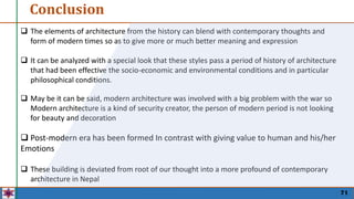 Conclusion
71
 The elements of architecture from the history can blend with contemporary thoughts and
form of modern times so as to give more or much better meaning and expression
 It can be analyzed with a special look that these styles pass a period of history of architecture
that had been effective the socio-economic and environmental conditions and in particular
philosophical conditions.
 May be it can be said, modern architecture was involved with a big problem with the war so
Modern architecture is a kind of security creator, the person of modern period is not looking
for beauty and decoration
 Post-modern era has been formed In contrast with giving value to human and his/her
Emotions
 These building is deviated from root of our thought into a more profound of contemporary
architecture in Nepal
 
