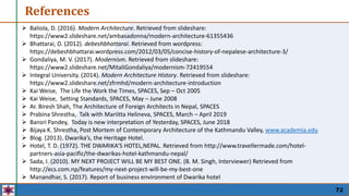 References
72
 Baliola, D. (2016). Modern Architecture. Retrieved from slideshare:
https://www2.slideshare.net/ambasadonna/modern-architecture-61355436
 Bhattarai, D. (2012). debeshbhattarai. Retrieved from wordpress:
https://debeshbhattarai.wordpress.com/2012/03/05/concise-history-of-nepalese-architecture-3/
 Gondaliya, M. V. (2017). Modernism. Retrieved from slideshare:
https://www2.slideshare.net/MitaliGondaliya/modernism-72419554
 Integral University. (2014). Modern Architecture History. Retrieved from slideshare:
https://www2.slideshare.net/zfrmhd/modern-architecture-introduction
 Kai Weise, The Life the Work the Times, SPACES, Sep – Oct 2005
 Kai Weise, Setting Standards, SPACES, May – June 2008
 Ar. Biresh Shah, The Architecture of Foreign Architects in Nepal, SPACES
 Prabina Shrestha, Talk with Mariitta Helineva, SPACES, March – April 2019
 Bansri Pandey, Today is new interpretation of Yesterday, SPACES, June 2018
 Bijaya K. Shrestha, Post Mortem of Contemporary Architecture of the Kathmandu Valley, www.academia.edu
 Blog. (2013). Dwarika’s, the Heritage Hotel.
 Hotel, T. D. (1972). THE DWARIKA’S HOTEL,NEPAL. Retrieved from http://www.travellermade.com/hotel-
partners-asia-pacific/the-dwarikas-hotel-kathmandu-nepal/
 Sada, I. (2010). MY NEXT PROJECT WILL BE MY BEST ONE. (B. M. Singh, Interviewer) Retrieved from
http://ecs.com.np/features/my-next-project-will-be-my-best-one
 Manandhar, S. (2017). Report of business environment of Dwarika hotel
 