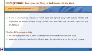 11
MODERNISM IN THE WEST
8
 It was a philosophical movement which rose and spread along with cultural trends and
renovations in Western society during the late 19th and early 20th centuries, right after the
World War I.
Timeline-Different sub periods
 No clear-cut year or time of when the Modernism movement evolution took place
 Modernist architecture evolved in different styles throughout the world during 20th century.
Background : Emergence of Modern Architecture in the West
 