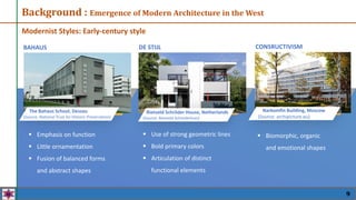 Background : Emergence of Modern Architecture in the West
Modernist Styles: Early-century style
 Emphasis on function
 Little ornamentation
 Fusion of balanced forms
and abstract shapes
 Use of strong geometric lines
 Bold primary colors
 Articulation of distinct
functional elements
The Bahaus School, Dessau
(Source: National Trust for Historic Preservation)
Rietveld Schröder House, Netherlands
(Source: Rietveld Schroderhuis)
BAHAUS DE STIJL CONSRUCTIVISM
 Biomorphic, organic
and emotional shapes
Narkomfin Building, Moscow
(Source: archipicture.eu)
9
 