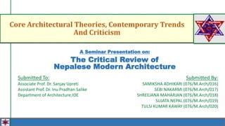 Core Architectural Theories, Contemporary Trends
And Criticism
Submitted By:
SAMIKSHA ADHIKARI (076/M.Arch/016)
SEBI NAKARMI (076/M.Arch/017)
SHREEJANA MAHARJAN (076/M.Arch/018)
SUJATA NEPAL (076/M.Arch/019)
TULSI KUMAR KAWAY (076/M.Arch/020)
Submitted To:
Associate Prof. Dr. Sanjay Upreti
Assistant Prof. Dr. Inu Pradhan Salike
Department of Architecture,IOE
A Seminar Presentation on:
The Critical Review of
Nepalese Modern Architecture
 