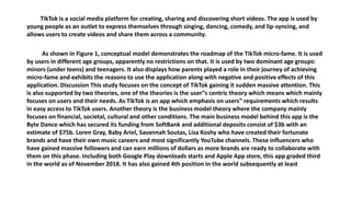 TikTok is a social media platform for creating, sharing and discovering short videos. The app is used by
young people as an outlet to express themselves through singing, dancing, comedy, and lip-syncing, and
allows users to create videos and share them across a community.
As shown in Figure 1, conceptual model demonstrates the roadmap of the TikTok micro-fame. It is used
by users in different age groups, apparently no restrictions on that. It is used by two dominant age groups:
minors (under teens) and teenagers. It also displays how parents played a role in their journey of achieving
micro-fame and exhibits the reasons to use the application along with negative and positive effects of this
application. Discussion This study focuses on the concept of TikTok gaining it sudden massive attention. This
is also supported by two theories, one of the theories is the user‟s centric theory which means which mainly
focuses on users and their needs. As TikTok is an app which emphasis on users‟ requirements which results
in easy access to TikTok users. Another theory is the business model theory where the company mainly
focuses on financial, societal, cultural and other conditions. The main business model behind this app is the
Byte Dance which has secured its funding from SoftBank and additional deposits consist of $3b with an
estimate of $75b. Loren Gray, Baby Ariel, Savannah Soutas, Liza Koshy who have created their fortunate
brands and have their own music careers and most significantly YouTube channels. These influencers who
have gained massive followers and can earn millions of dollars as more brands are ready to collaborate with
them on this phase. Including both Google Play downloads starts and Apple App store, this app graded third
in the world as of November 2018. It has also gained 4th position in the world subsequently at least
 