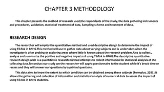CHAPTER 3 METHODOLOGY
This chapter presents the method of research used,the respondents of the study, the data gathering instruments
and procedures, validation, statistical treatment of data, Sampling scheme and treatment of data.
The researcher will employ the quantitative method and used descriptive design to determine the impact of
using TikTok in BNHS.This method will use to gather data about varying subjects and is undertaken when the
investigator is after probing or exploring areas where little is known about the research problem.Also to collect ,
analyze and summarize the positive and negative impacts of using TikTok in BNHS.The descriptive quantitative
research design wich is a quantitative research method attempts to collect information for statistical analysis of the
collecting data.To conduct our study we the researcher will apply questionnaire to the student while it's break time or
recess and they will answer our questions by a printed questions.
RESEARCH DESIGN
This data aims to know the extent to which condition can be obtained among these subjects (Formplus. 2021).It
allows the gathering and collection of information and statistical analysis of numerical data to assess the impact of
using TikTok in BNHS students.
 