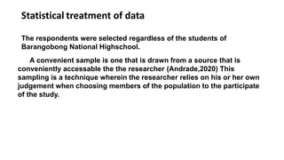 Statistical treatment of data
The respondents were selected regardless of the students of
Barangobong National Highschool.
A convenient sample is one that is drawn from a source that is
conveniently accessable the the researcher (Andrade,2020) This
sampling is a technique wherein the researcher relies on his or her own
judgement when choosing members of the population to the participate
of the study.
 