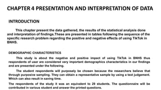 CHAPTER 4 PRESENTATION AND INTERPRETATION OF DATA
This chapter present the data gathered, the results of the statistical analysis done
and interpretation of findings.These are presented in tables following the sequence of the
specific research problem regarding the positive and negative effects of using TikTok in
BNHS.
INTRODUCTION
DEMOGRAPHIC CHARACTERISTICS
This study is about the negative and positive impact of using TikTok in BNHS thus
respondents of user are considered very important demographics characteristics in our findings
and are presented under the following.
The student respondents will purposely be chosen because the researchers believe that
through purposive sampling. They can obtain a representative sample by using a text judgement.
Which can also result in saving time.
The respondents of the study it was an equivalent to 29 students. The questionnaire will be
contributed in various student and answer the printed questions.
 