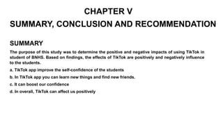 CHAPTER V
SUMMARY, CONCLUSION AND RECOMMENDATION
SUMMARY
The purpose of this study was to determine the positive and negative impacts of using TikTok in
student of BNHS. Based on findings, the effects of TikTok are positively and negatively influence
to the students.
a. TikTok app improve the self-confidence of the students
b. In TikTok app you can learn new things and find new friends.
c. It can boost our confidence
d. In overall, TikTok can affect us positively
 