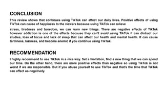 CONCLUSION
This review shows that continues using TikTok can affect our daily lives. Positive effects of using
TikTok can cause of happiness to the viewers because using TikTok can relieve
stress, tiredness and boredom, we can learn new things. There are negative effects of TikTok
however addiction is one of the effects because they can't avoid using TikTok it can distract our
studies, loss of focus and lack of sleep that can affect our health and mental health. It can cause
tardiness, laziness, and become anemic if you continue using TikTok.
RECOMMENDATION
I highly recommend to use TikTok in a nice way. Set a limitation, find a new thing that we can spend
our time. On the other hand, there are more positive effects than negative so using TikTok is not
worst if we are responsible. But if you abuse yourself to use TikTok and that's the time that TikTok
can affect us negatively.
 