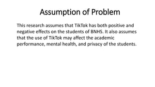 Assumption of Problem
This research assumes that TikTok has both positive and
negative effects on the students of BNHS. It also assumes
that the use of TikTok may affect the academic
performance, mental health, and privacy of the students.
 