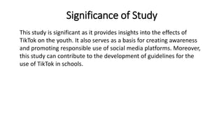 Significance of Study
This study is significant as it provides insights into the effects of
TikTok on the youth. It also serves as a basis for creating awareness
and promoting responsible use of social media platforms. Moreover,
this study can contribute to the development of guidelines for the
use of TikTok in schools.
 