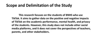 Scope and Delimitation of the Study
This research focuses on the students of BNHS who use
TikTok. It aims to gather data on the positive and negative impacts
of TikTok on the academic performance, mental health, and privacy
of the students. However, this study does not include other social
media platforms, and it does not cover the perspectives of teachers,
parents, and other stakeholders.
 