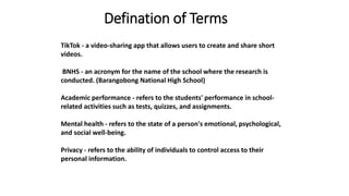 Defination of Terms
TikTok - a video-sharing app that allows users to create and share short
videos.
BNHS - an acronym for the name of the school where the research is
conducted. (Barangobong National High School)
Academic performance - refers to the students' performance in school-
related activities such as tests, quizzes, and assignments.
Mental health - refers to the state of a person's emotional, psychological,
and social well-being.
Privacy - refers to the ability of individuals to control access to their
personal information.
 