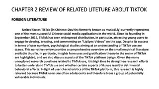 CHAPTER 2 REVIEW OF RELATED LITETURE ABOUT TIKTOK
FOREIGN LITERATURE
United States TikTok (in Chinese: DouYin; formerly known as musical.ly) currently represents
one of the most successful Chinese social media applications in the world. Since its founding in
September 2016, TikTok has seen widespread distribution, in particular, attracting young users to
engage in viewing, creating, and commenting on “LipSync-Videos” on the app. Despite its success
in terms of user numbers, psychological studies aiming at an understanding of TikTok use are
scarce. This narrative review provides a comprehensive overview on the small empirical literature
available thus far. In particular, insights from uses and gratification theory in the realm of TikTok
are highlighted, and we also discuss aspects of the TikTok platform design. Given the many
unexplored research questions related to TikTok use, it is high time to strengthen research efforts
to better understand TikTok use and whether certain aspects of its use result in detrimental
behavioral effects. In light of user characteristics of the TikTok platform, this research is highly
relevant because TikTok users are often adolescents and therefore from a group of potentially
vulnerable individuals.
 