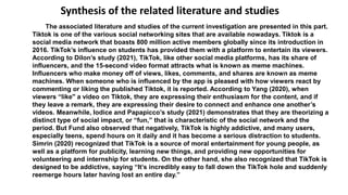 The associated literature and studies of the current investigation are presented in this part.
Tiktok is one of the various social networking sites that are available nowadays. Tiktok is a
social media network that boasts 800 million active members globally since its introduction in
2016. TikTok’s influence on students has provided them with a platform to entertain its viewers.
According to Dilon’s study (2021), TikTok, like other social media platforms, has its share of
influencers, and the 15-second video format attracts what is known as meme machines.
Influencers who make money off of views, likes, comments, and shares are known as meme
machines. When someone who is influenced by the app is pleased with how viewers react by
commenting or liking the published Tiktok, it is reported. According to Yang (2020), when
viewers “like'' a video on Tiktok, they are expressing their enthusiasm for the content, and if
they leave a remark, they are expressing their desire to connect and enhance one another’s
videos. Meanwhile, Iodice and Papapicco’s study (2021) demonstrates that they are theorizing a
distinct type of social impact, or “fun,” that is characteristic of the social network and the
period. But Fund also observed that negatively, TikTok is highly addictive, and many users,
especially teens, spend hours on it daily and it has become a serious distraction to students.
Simrin (2020) recognized that TikTok is a source of moral entertainment for young people, as
well as a platform for publicity, learning new things, and providing new opportunities for
volunteering and internship for students. On the other hand, she also recognized that TikTok is
designed to be addictive, saying “It’s incredibly easy to fall down the TikTok hole and suddenly
reemerge hours later having lost an entire day.”
Synthesis of the related literature and studies
 