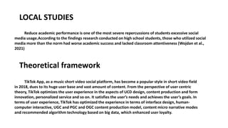 LOCAL STUDIES
Reduce academic performance is one of the most severe repercussions of students excessive social
media usage.According to the findings research conducted on high school students, those who utilized social
media more than the norm had worse academic success and lacked classroom attentiveness (Wojdan et al.,
2021)
Theoretical framework
TikTok App, as a music short video social platform, has become a popular style in short video field
in 2018, dues to its huge user base and vast amount of content. From the perspective of user centric
theory, TikTok optimizes the user experience in the aspects of UCD design, content production and form
innovation, personalized service and so on. It satisfies the user’s needs and achieves the user’s goals. In
terms of user experience, TikTok has optimized the experience in terms of interface design, human-
computer interactive, UGC and PGC and OGC content production model, content micro narrative modes
and recommended algorithm technology based on big data, which enhanced user loyalty.
 