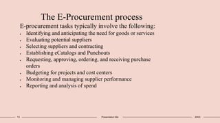 13 Presentation title 20XX
The E-Procurement process
E-procurement tasks typically involve the following:
 Identifying and anticipating the need for goods or services
 Evaluating potential suppliers
 Selecting suppliers and contracting
 Establishing eCatalogs and Punchouts
 Requesting, approving, ordering, and receiving purchase
orders
 Budgeting for projects and cost centers
 Monitoring and managing supplier performance
 Reporting and analysis of spend
 