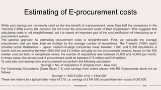 Estimating of E-procurement costs
14 Presentation title 20XX
While cost savings are commonly cited as the key benefit of e-procurement, more than half the companies in the
Transmit (1999) survey (54 percent) did not know the procurement costs of their organization! This suggests that
calculating costs is not straightforward, but it is clearly an important part of the cost justification of introducing an e-
procurement system.
The general approach to estimating procurement costs is straightforward. First, we calculate the average
procurement cost per item, then we multiply by the average number of requisitions. The Transmit (1999) report
provides some illustrations – typical medium-to-large companies issue between 1,000 and 5,000 requisitions a
month and are spending between £600,000 and £3 million annually on the procurement process, based on the £50
median cost per item. In exceptional cases, the number of requisitions was between 30,000 and 40,000 per month.
In these cases, the annual cost of procurement could be between £18 million and £43 million!
To calculate cost savings from e-procurement we perform the following calculation:
Savings = No. of requisitions X (Original cost – New cost)
For Cambridge Consultants (Case Study 7.1) cost savings from orders placed with RS Components alone are as
follows:
Savings = 1300 X (£90 -£10) = £104,000
These are relative to a typical order value of £70, i.e. savings of £104,000 on purchase item costs of £91,000.
 