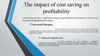 The impact of cost saving on
profitability
Cost saving can have a significant impact on profitability for businesses. Here are two
key points highlighting this impact:
Increased Margins:
Cost-saving measures directly contribute to an increase in profit margins. When
a company reduces its operating expenses or finds more efficient ways to produce goods and services, the cost of delivering
those products decreases. As a result, the company can sell its products at the same price or even reduce prices to gain a
competitive advantage.
Enhanced Competitiveness:
Cost-saving measures can also strengthen a company's
competitiveness in the market. In industries with tight profit margins, businesses that can maintain or
improve their profitability through cost-saving strategies are better positioned to weather market
downturns or economic challenges.
 