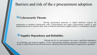 Barriers and risk of the e procurement adoption
Cybersecurity Threats:
Moving procurement processes to digital platforms exposes the
organization to potential cybersecurity risks. Cybercriminals may target e-procurement systems to gain
unauthorized access to sensitive data, such as financial information, supplier details, or confidential contracts.
Supplier Dependence and Reliability:
Relying heavily on e-procurement can create a significant dependency
on technology and external suppliers. If the e-procurement platform experiences downtime or technical
issues, it could disrupt the procurement process, delaying orders and affecting the organization's operations.
 