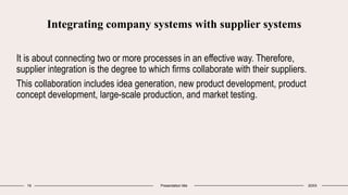 Integrating company systems with supplier systems
It is about connecting two or more processes in an effective way. Therefore,
supplier integration is the degree to which firms collaborate with their suppliers.
This collaboration includes idea generation, new product development, product
concept development, large-scale production, and market testing.
19 Presentation title 20XX
 