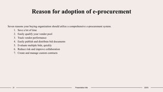 Reason for adoption of e-procurement
Seven reasons your buying organization should utilize a comprehensive e-procurement system.
1. Save a lot of time
2. Easily qualify your vendor pool
3. Track vendor performance
4. Easily publish and distribute bid documents
5. Evaluate multiple bids, quickly
6. Reduce risk and improve collaboration
7. Create and manage custom contracts
21 Presentation title 20XX
 